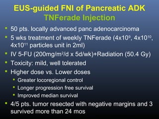 EUS-guided FNI of Pancreatic ADK
TNFerade Injection
 50 pts. locally advanced panc adenocarcinoma
 5 wks treatment of weekly TNFerade (4x109, 4x1010,
4x1011 particles unit in 2ml)
 IV 5-FU (200mg/m2/d x 5d/wk)+Radiation (50.4 Gy)
 Toxicity: mild, well tolerated
 Higher dose vs. Lower doses
 Greater locoregional control
 Longer progression free survival
 Improved median survival

 4/5 pts. tumor resected with negative margins and 3
survived more than 24 mos

Hecht JR. Gastrointest Endosc 2012;75:332-8.

 