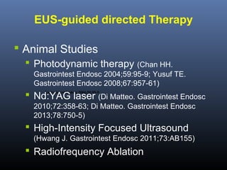 EUS-guided directed Therapy
 Animal Studies
 Photodynamic therapy (Chan HH.
Gastrointest Endosc 2004;59:95-9; Yusuf TE.
Gastrointest Endosc 2008;67:957-61)

 Nd:YAG laser (Di Matteo. Gastrointest Endosc
Gastrointest Endosc 2004;59:95-9.

2010;72:358-63; Di Matteo. Gastrointest Endosc
2013;78:750-5)

 High-Intensity Focused Ultrasound
(Hwang J. Gastrointest Endosc 2011;73:AB155)

 Radiofrequency Ablation

 