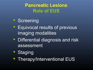 Pancreatic Lesions
Role of EUS
 Screening
 Equivocal results of previous
imaging modalities
 Differential diagnosis and risk
assessment
 Staging
 Therapy/Interventional EUS

 