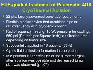 EUS-guided treatment of Pancreatic ADK
CryoThermal Ablation
 22 pts. locally advanced panc adenocarcinoma
 Flexible bipolar device that combines bipolar
radiofrequency with cryogenic cooling
 Radiofrequency heating: 18 W; pressure for cooling:
650 psi (Pounds per Square Inch); application time:
depending on tumor size
 Successfully applied in 16 patients (73%)
 Cystic fluid collection formation in one patient
 In 6 patients clear definition of the tumor margins
after ablation was possible and decreased tumor
size was observed (p=.07)
Arcidiacono PG. Gastrointest Endosc 2012; 76;1142-51.

 