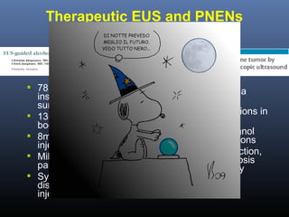 Therapeutic EUS and PNENs
Alcohol Ablation

 78 y.o. F with





insulinoma unfit for
surgery
13mm lesion in the
body
8ml of 95% ethanol
injected
Mild transient
pancreatitis
Symptoms
disappearance after
injection

 F with insulinoma

refused surgery
 11 and 7mm lesions in
the body
 2ml of 45% ethanol
injected, 2 sessions
 After second section,
pancreatic necrosis
requiring surgery

 