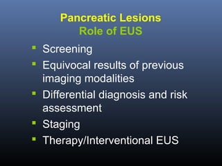 Pancreatic Lesions
Role of EUS
 Screening
 Equivocal results of previous
imaging modalities
 Differential diagnosis and risk
assessment
 Staging
 Therapy/Interventional EUS

 
