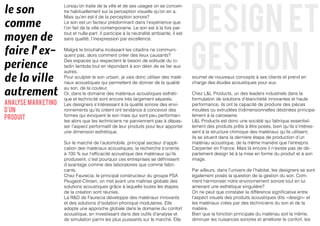 design et
le son
                    Lorsqu’on traite de la ville et de ses usages on se concen-
                    tre habituellement sur la perception visuelle qu’on en a.


comme
                    Mais qu’en est-il de la perception sonore?
                    Le son est un facteur prédominant dans l’expérience que
                    l’on fait de la ville contemporaine. Le son est à la fois par-

moyen de
                    tout et nulle-part. Il participe à la neutralité ambiante, il est




                                                                                        gestion
                    sans qualité, l’inexpression par excellence.


faire l’ex-         Malgré le brouhaha incéssant les citadins ne communi-
                    quent pas, alors comment créer des lieux causants?

perience
                    Des espaces qui respectent le besoin de solitude du ci-
                    tadin lambda tout en répondant à son désir de se lier aux


de la ville
                    autres.
                    Pour sculpter le son urbain, je vais donc utiliser des maté-        soumet de nouveaux concepts à ses clients et prend en
                    riaux acoustiques qui permettent de donner de la qualité            charge des études acoustiques pour eux.

autrement
                    au son, de la couleur.
                    Or, dans le domaine des matériaux acoustiques esthéti-              Chez L&L Products, un des leaders industriels dans la
                    que et technicité sont encore trés largement séparés.               formulation de solutions d’étanchéité innovantes et haute
analyse marketing   Les designers s’intéressant à la qualité sonore des envi-           performance, ils ont la capacité de produire des pièces
d'un                ronnements qu’ils créent ont tendance à concevoir des               moulées ou extrudées tridimensionnelles déstinées principa-
                                                                                        lement à la carosserie.
produit             formes qui évoquent le son mais qui sont peu performan-
                    tes alors que les techniciens ne parviennent pas à dépas-           L&L Products est donc une société qui fabrique essentiel-
                    ser l’aspect performatif de leur produits pour leur apporter        lement des produits prêts à être posés, bien qu’ils s’intéres-
                    une dimension esthétique.                                           sent à la structure chimique des matériaux qu’ils utilisent,
                                                                                        ils se situent dans la dernière étape de production d’un
                    Sur le marché de l’automobile, principal secteur d’appli-           matériau acoustique, de la même manière que l’entrepris
                    cation des matériaux acoustiques, la recherche s’oriente            Carpenter en France. Mais là encore il n’existe pas de dé-
                    à 100 % sur l’efficacité acoustique des matériaux qu’ils            partement design lié à la mise en forme du produit et à son
                    produisent, c’est pourquoi ces entreprises se définissent           image.
                    d’avantage comme des laboratoires que comme fabri-
                    cants.                                                              Par ailleurs, dans l’univers de l’habitat, les designers se sont
                    Chez Faurecia, le principal constructeur du groupe PSA              également posés la question de la gestion du son. Com-
                    Peugeot-Citroen, on met avant une maîtrise globale des              ment harmoniser notre environnement sonore tout en lui
                    solutions acoustiques grâce à laquelle toutes les étapes            amenant une esthétique singulière?
                    de la création sont réunies.                                        On ne peut que constater la différence significative entre
                    La R&D de Faurecia développe des matériaux innovants                l’aspect visuels des produits acoustiques dits «design» et
                    et des solutions d’isolation phonique modulaires. Elle              les matériaux crées par des techniciens du son et de la
                    adopte une approche globale dans le domaine du confort              matière.
                    acoustique, en investissant dans des outils d’analyse et            Bien que la fonction principale du matériau soit la même,
                    de simulation parmi les plus puissants sur le marché. Elle          diminuer les nuisances sonores et améliorer le confort, les
 
