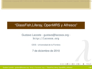 Obteniendo e instalando JRE Y JDK en CentOS GNU/Linux Obteniendo e instalando Liferay con Glassﬁsh integrado Sobre los dominios




                “GlassFish,Liferay, OpenMRS y Alfresco”




                                                                                                       λ
                          Gustavo Lacoste - gustavo@lacosox.org -
                                           http://lacosox.org

                                         CEIS - Universidad de la Frontera


                                          7 de diciembre de 2010




Gustavo Lacoste - gustavo@lacosox.org - http://lacosox.org — “GlassFish,Liferay, OpenMRS y Alfresco”                      1/58
 