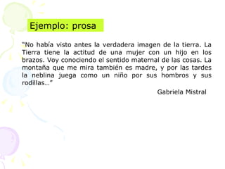 “No había visto antes la verdadera imagen de la tierra. La
Tierra tiene la actitud de una mujer con un hijo en los
brazos. Voy conociendo el sentido maternal de las cosas. La
montaña que me mira también es madre, y por las tardes
la neblina juega como un niño por sus hombros y sus
rodillas…”
Gabriela Mistral
Ejemplo: prosa
 