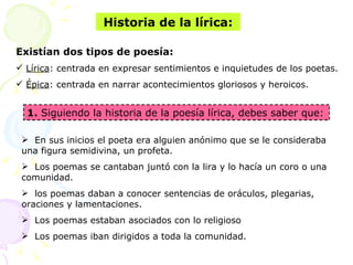Existían dos tipos de poesía:
 Lírica: centrada en expresar sentimientos e inquietudes de los poetas.
 Épica: centrada en narrar acontecimientos gloriosos y heroicos.
Historia de la lírica:
 En sus inicios el poeta era alguien anónimo que se le consideraba
una figura semidivina, un profeta.
 Los poemas se cantaban juntó con la lira y lo hacía un coro o una
comunidad.
 los poemas daban a conocer sentencias de oráculos, plegarias,
oraciones y lamentaciones.
 Los poemas estaban asociados con lo religioso
 Los poemas iban dirigidos a toda la comunidad.
1. Siguiendo la historia de la poesía lírica, debes saber que:
 