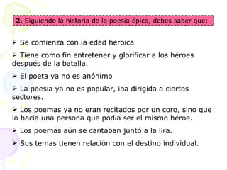 2. Siguiendo la historia de la poesía épica, debes saber que:
 Se comienza con la edad heroica
 Tiene como fin entretener y glorificar a los héroes
después de la batalla.
 El poeta ya no es anónimo
 La poesía ya no es popular, iba dirigida a ciertos
sectores.
 Los poemas ya no eran recitados por un coro, sino que
lo hacia una persona que podía ser el mismo héroe.
 Los poemas aún se cantaban juntó a la lira.
 Sus temas tienen relación con el destino individual.
 