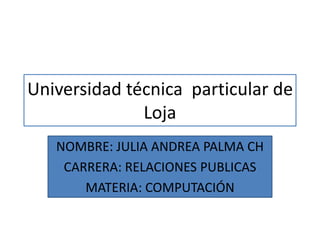 Universidad técnica particular de
              Loja
   NOMBRE: JULIA ANDREA PALMA CH
    CARRERA: RELACIONES PUBLICAS
       MATERIA: COMPUTACIÓN
 