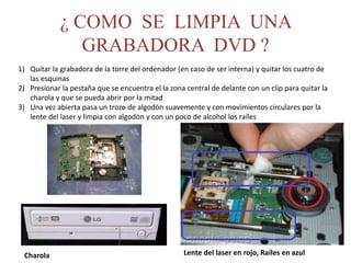 ¿ COMO SE LIMPIA UNA
GRABADORA DVD ?
1) Quitar la grabadora de la torre del ordenador (en caso de ser interna) y quitar los cuatro de
las esquinas
2) Presionar la pestaña que se encuentra el la zona central de delante con un clip para quitar la
charola y que se pueda abrir por la mitad
3) Una vez abierta pasa un trozo de algodón suavemente y con movimientos circulares por la
lente del laser y limpia con algodón y con un poco de alcohol los raíles
Charola Lente del laser en rojo, Raíles en azul
 
