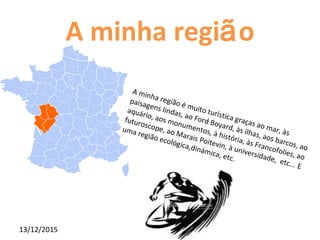 13/12/2015
A minha região
A minha região é muito turística graças ao mar, às
paisagens lindas, ao Ford Boyard, às ilhas, aos barcos, ao
aquário, aos monumentos, à história, às Francofolies, ao
futuroscope, ao Marais Poitevin, à universidade, etc... E
uma região ecológica,dinámica, etc.
 