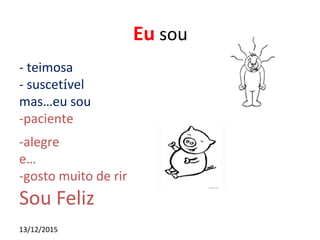 13/12/2015
Eu sou
- teimosa
- suscetível
mas…eu sou
-paciente
-alegre
e…
-gosto muito de rir
Sou Feliz
 