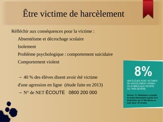 Être victime de harcèlement
Réfléchir aux conséquences pour la victime :
Absentéisme et décrochage scolaire
Isolement
Problème psychologique : comportement suicidaire
Comportement violent
→ 40 % des élèves disent avoir été victime
d'une agression en ligne (étude faite en 2013)
→ N° de NET ÉCOUTE 0800 200 000
 