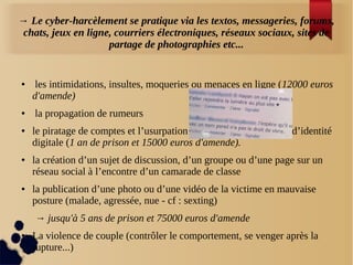 → Le cyber-harcèlement se pratique via les textos, messageries, forums,
chats, jeux en ligne, courriers électroniques, réseaux sociaux, sites de
partage de photographies etc...
● les intimidations, insultes, moqueries ou menaces en ligne (12000 euros
d'amende)
● la propagation de rumeurs
● le piratage de comptes et l’usurpation d’identité
digitale (1 an de prison et 15000 euros d'amende).
● la création d’un sujet de discussion, d’un groupe ou d’une page sur un
réseau social à l’encontre d’un camarade de classe
● la publication d’une photo ou d’une vidéo de la victime en mauvaise
posture (malade, agressée, nue - cf : sexting)
→ jusqu'à 5 ans de prison et 75000 euros d'amende
● La violence de couple (contrôler le comportement, se venger après la
rupture...)
 