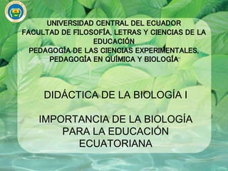 UNIVERSIDAD CENTRAL DEL ECUADOR
FACULTAD DE FILOSOFÍA, LETRAS Y CIENCIAS DE LA
EDUCACIÓN
PEDAGOGÍA DE LAS CIENCIAS EXPERIMENTALES,
PEDAGOGÍA EN QUÍMICA Y BIOLOGÍA
DIDÁCTICA DE LA BIOLOGÍA I
IMPORTANCIA DE LA BIOLOGÍA
PARA LA EDUCACIÓN
ECUATORIANA
 