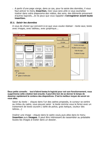 – A partir d'une page vierge, dans ce cas, pour la saisie des données, il vous 
faut activer le menu Insertion. Ceci vous sera utile si vous souhaitez 
insérer dans votre diaporama des vidéos, des sons, des éléments provenant 
d'autres logiciels...Je ne peux que vous rappeler d'enregistrer avant toute 
insertion. 
II.1. Saisir les données 
A vous de choisir qui convient à ce que vous voulez réaliser : texte seul, texte 
avec images, avec tableau, avec graphique... 
Deux petits conseils : tout d'abord testez le logiciel pour voir son fonctionnement, vous 
supprimerez cette création test ensuite; il peut être bon de se donner le temps de 
dessiner rapidement le contenu des diapositives. C'est le meilleur moyen de savoir où 
vous allez. 
Saisir du texte : cliquez dans l'un des cadres proposés, le curseur se centre 
au milieu du cadre, vous pouvez saisir le texte comme vous le feriez avec un 
traitement de texte courant ( taille de police, gras italique, couleur des 
lettres...) 
Insérer une image : cliquez dans le cadre voulu puis allez dans le menu 
Insertion puis Images. Il peut être intéressant de rassembler au préalable 
toutes les images à traiter dans un dossier. 
 