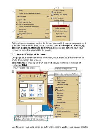 Cette option va vous permettre de donner une unité à toutes vos pages ou à 
quelques unes d'entre elles. Vous choisirez dans Arrière plan : Aucun(e), 
couleur, dégradé, Hachure ou Bitmap. Explorez ces options pour vous 
rendre compte des possibilités du logiciel. 
III.1. Animez l'image et le texte 
Une page peut bénéficier d'une animation, nous allons tout d'abord voir les 
effets d'animation des images. 
Sélectionnez l' image puis d'un clic droit activez le menu contextuel et 
choisissez Effet 
Une fois que vous avez validé en activant l'encoche verte, vous pouvez ajouter 
 