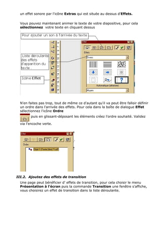 un effet sonore par l'icône Extras qui est située au dessus d'Effets. 
Vous pouvez maintenant animer le texte de votre diapositive, pour cela 
sélectionnez votre texte en cliquant dessus 
N'en faites pas trop, tout de même ce d'autant qu'il va peut être falloir définir 
un ordre dans l'arrivée des effets. Pour cela dans la boîte de dialogue Effet 
sélectionnez l'icône Ordre 
puis en glissant-déposant les éléments créez l'ordre souhaité. Validez 
via l'encoche verte. 
III.2. Ajoutez des effets de transition 
Une page peut bénéficier d' effets de transition, pour cela choisir le menu 
Présentation à l'écran puis la commande Transition une fenêtre s'affiche, 
vous choisirez un effet de transition dans la liste déroulante. 
 