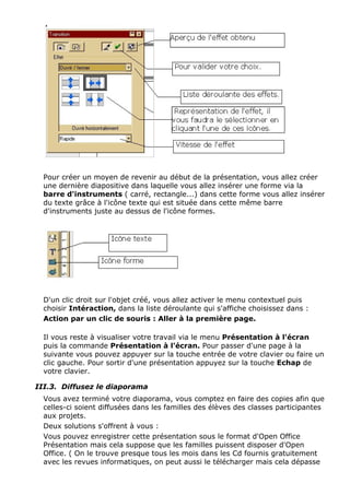 Pour créer un moyen de revenir au début de la présentation, vous allez créer 
une dernière diapositive dans laquelle vous allez insérer une forme via la 
barre d'instruments ( carré, rectangle...) dans cette forme vous allez insérer 
du texte grâce à l'icône texte qui est située dans cette même barre 
d'instruments juste au dessus de l'icône formes. 
D'un clic droit sur l'objet créé, vous allez activer le menu contextuel puis 
choisir Intéraction, dans la liste déroulante qui s'affiche choisissez dans : 
Action par un clic de souris : Aller à la première page. 
Il vous reste à visualiser votre travail via le menu Présentation à l'écran 
puis la commande Présentation à l'écran. Pour passer d'une page à la 
suivante vous pouvez appuyer sur la touche entrée de votre clavier ou faire un 
clic gauche. Pour sortir d'une présentation appuyez sur la touche Echap de 
votre clavier. 
III.3. Diffusez le diaporama 
Vous avez terminé votre diaporama, vous comptez en faire des copies afin que 
celles-ci soient diffusées dans les familles des élèves des classes participantes 
aux projets. 
Deux solutions s'offrent à vous : 
Vous pouvez enregistrer cette présentation sous le format d'Open Office 
Présentation mais cela suppose que les familles puissent disposer d'Open 
Office. ( On le trouve presque tous les mois dans les Cd fournis gratuitement 
avec les revues informatiques, on peut aussi le télécharger mais cela dépasse 
 
