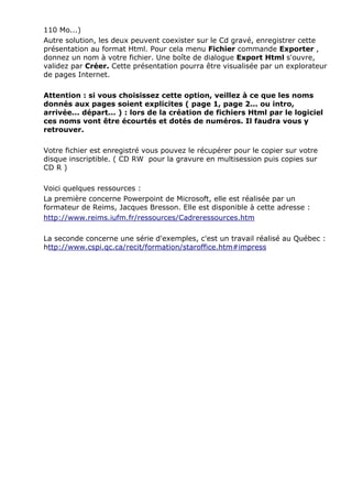 110 Mo...) 
Autre solution, les deux peuvent coexister sur le Cd gravé, enregistrer cette 
présentation au format Html. Pour cela menu Fichier commande Exporter , 
donnez un nom à votre fichier. Une boîte de dialogue Export Html s'ouvre, 
validez par Créer. Cette présentation pourra être visualisée par un explorateur 
de pages Internet. 
Attention : si vous choisissez cette option, veillez à ce que les noms 
donnés aux pages soient explicites ( page 1, page 2... ou intro, 
arrivée... départ... ) : lors de la création de fichiers Html par le logiciel 
ces noms vont être écourtés et dotés de numéros. Il faudra vous y 
retrouver. 
Votre fichier est enregistré vous pouvez le récupérer pour le copier sur votre 
disque inscriptible. ( CD RW pour la gravure en multisession puis copies sur 
CD R ) 
Voici quelques ressources : 
La première concerne Powerpoint de Microsoft, elle est réalisée par un 
formateur de Reims, Jacques Bresson. Elle est disponible à cette adresse : 
http://www.reims.iufm.fr/ressources/Cadreressources.htm 
La seconde concerne une série d'exemples, c'est un travail réalisé au Québec : 
http://www.cspi.qc.ca/recit/formation/staroffice.htm#impress 
