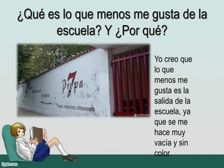 ¿Qué es lo que menos me gusta de la
escuela? Y ¿Por qué?
Yo creo que
lo que
menos me
gusta es la
salida de la
escuela, ya
que se me
hace muy
vacía y sin
color.