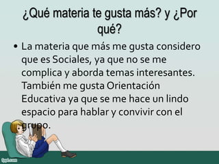 ¿Qué materia te gusta más? y ¿Por
qué?
• La materia que más me gusta considero
que es Sociales, ya que no se me
complica y aborda temas interesantes.
También me gusta Orientación
Educativa ya que se me hace un lindo
espacio para hablar y convivir con el
grupo.
 