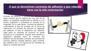 Contrato de adhesión o contrato por adhesión es
aquel contrato que se redacta por una sola de las
partes y el aceptante simplemente se adhiere o no al
mismo, aceptando o rechazando el contrato en su
integridad. Se lo suele llamar "contrato de adhesión"
confundiendo el tipo de contrato con la forma de
celebración. Un contrato de consumo es celebrado
por adhesión. Si bien la celebración por adhesión
suele darse en contratos de consumo no queda
excluida en la contratación singular entre oferente y
aceptante.1 Ejemplos claros de contratos por
adhesión son los llamados contratos de suministro de
servicios públicos (energía eléctrica, agua corriente,
gas, telefonía, etc.) o la mayoría de los contratos de
seguro y contratos bancarios.
A que se denominan contratos de adhesión y que relación
tiene con la tele contratación
 