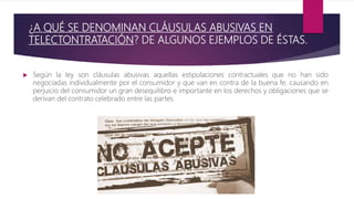 ¿A QUÉ SE DENOMINAN CLÁUSULAS ABUSIVAS EN
TELECTONTRATACIÓN? DE ALGUNOS EJEMPLOS DE ÉSTAS.
 Según la ley son cláusulas abusivas aquellas estipulaciones contractuales que no han sido
negociadas individualmente por el consumidor y que van en contra de la buena fe, causando en
perjuicio del consumidor un gran desequilibro e importante en los derechos y obligaciones que se
derivan del contrato celebrado entre las partes.
 