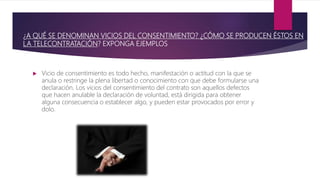¿A QUÉ SE DENOMINAN VICIOS DEL CONSENTIMIENTO? ¿CÓMO SE PRODUCEN ÉSTOS EN
LA TELECONTRATACIÓN? EXPONGA EJEMPLOS
 Vicio de consentimiento es todo hecho, manifestación o actitud con la que se
anula o restringe la plena libertad o conocimiento con que debe formularse una
declaración. Los vicios del consentimiento del contrato son aquellos defectos
que hacen anulable la declaración de voluntad, está dirigida para obtener
alguna consecuencia o establecer algo, y pueden estar provocados por error y
dolo.
 