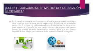 ¿QUÉ ES EL OUTSOURCING EN MATERIA DE CONTRATACIÓN
INFORMÁTICA?
 En el mundo empresarial, es el proceso en el cual una organización contrata a
otras empresas externas para que se hagan cargo de parte de su actividad o
producción. El outsourcing está relacionado con la subcontratación de servicios,
pues supone la búsqueda de una fuente externa a la empresa que pueda
prestar de manera eficiente determinados servicios, para que esta pueda
disponer de más tiempo para centrarse en los aspectos claves de su negocio.
 