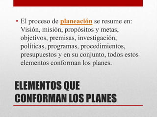 • El proceso de planeación se resume en:
  Visión, misión, propósitos y metas,
  objetivos, premisas, investigación,
  políticas, programas, procedimientos,
  presupuestos y en su conjunto, todos estos
  elementos conforman los planes.


ELEMENTOS QUE
CONFORMAN LOS PLANES
 