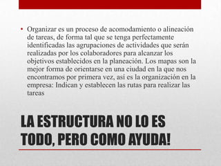 • Organizar es un proceso de acomodamiento o alineación
  de tareas, de forma tal que se tenga perfectamente
  identificadas las agrupaciones de actividades que serán
  realizadas por los colaboradores para alcanzar los
  objetivos establecidos en la planeación. Los mapas son la
  mejor forma de orientarse en una ciudad en la que nos
  encontramos por primera vez, así es la organización en la
  empresa: Indican y establecen las rutas para realizar las
  tareas



LA ESTRUCTURA NO LO ES
TODO, PERO COMO AYUDA!
 