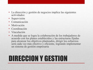 • La dirección y gestión de negocios implica las siguientes
  actividades:
• Supervisión
• Comunicación
• Motivación
• Coordinación
• Vinculación
• A medida que se logra la colaboración de los trabajadores de
  acuerdo con los planes establecidos y las estructuras fijadas
  para alcanzar los objetivos planteados, dirigir los esfuerzos
  será cada vez más efectivo y eficiente, logrando implementar
  un sistema de gestión empresaria



DIRECCION Y GESTION
 