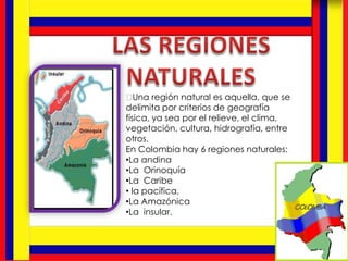 ﻿Una región natural es aquella, que se
delimita por criterios de geografía
física, ya sea por el relieve, el clima,
vegetación, cultura, hidrografía, entre
otros.
En Colombia hay 6 regiones naturales:
•La andina
•La Orinoquía
•La Caribe
• la pacífica,
•La Amazónica
•La insular.
 