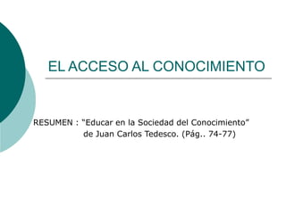 EL ACCESO AL CONOCIMIENTO 
RESUMEN : “Educar en la Sociedad del Conocimiento” 
de Juan Carlos Tedesco. (Pág.. 74-77) 
 