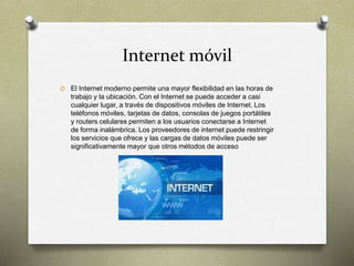 Internet móvil
O El Internet moderno permite una mayor flexibilidad en las horas de
trabajo y la ubicación. Con el Internet se puede acceder a casi
cualquier lugar, a través de dispositivos móviles de Internet. Los
teléfonos móviles, tarjetas de datos, consolas de juegos portátiles
y routers celulares permiten a los usuarios conectarse a Internet
de forma inalámbrica. Los proveedores de internet puede restringir
los servicios que ofrece y las cargas de datos móviles puede ser
significativamente mayor que otros métodos de acceso
 