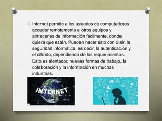 O Internet permite a los usuarios de computadoras
acceder remotamente a otros equipos y
almacenes de información fácilmente, donde
quiera que estén. Pueden hacer esto con o sin la
seguridad informática, es decir, la autenticación y
el cifrado, dependiendo de los requerimientos.
Esto es alentador, nuevas formas de trabajo, la
colaboración y la información en muchas
industrias.
 