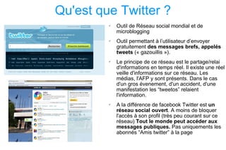 Qu'est que Twitter ? Outil de Réseau social mondial et de microblogging  Outil permettant à l’utilisateur d’envoyer gratuitement  des messages brefs, appelés tweets  (« gazouillis »).  Le principe de ce réseau est le partage/relai d'informations en temps réel. Il existe une réel veille d'informations sur ce réseau. Les médias, l'AFP y sont présents. Dans le cas d'un gros évenement, d'un accident, d'une manifestation les “tweetos” relaient l'information. A la différence de facebook Twitter est  un réseau social ouvert . A moins de bloquer l'accès à son profil (très peu courant sur ce réseau)  Tout le monde peut accéder aux messages publiques.  Pas uniquements les abonnés “Amis twitter” à la page 