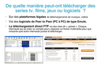 De quelle manière peut-ont télécharger des series tv, films, jeux ou logiciels  ? Sur des  plateformes légales   de téléchargements de musique, vidéos Via des  logiciels de Peer to Peer (PC à PC) de type Emule. Le téléchargement direct FTP   via des sites dit « upload ». Chaque internaute qui se créer un compte peut y deposer un fichier multimédia pour que nimporte quel autre internaute puisse le télécharger. 