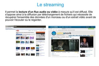 Le streaming Il permet la  lecture d'un flux audio ou vidéo  à mesure qu'il est diffusé. Elle s'oppose ainsi à la diffusion par téléchargement de fichiers qui nécessite de récupérer l'ensemble des données d'un morceau ou d'un extrait vidéo avant de pouvoir l'écouter ou le regarder. 