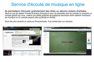 Service d'écoute de musique en ligne Ils permettent d'écouter gratuitement des titres ou albums entiers d'artistes. Dans le cas de deezer il limite le temps d'ecoute si vous ne possedez pas de compte ou propose un compte gratuit qui vous  mettra une petite publicité de quelques seconces entre certains morceaux de musique ou un compte payant sans publicité en illimité. Dans les plus récents on retrouve Groovesharks. Il en existe bien sur d'autres. 