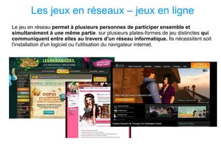 Les jeux en réseaux – jeux en ligne Le jeu en réseau  permet à plusieurs personnes de participer ensemble et simultanément à une même partie . sur plusieurs plates-formes de jeu distinctes  qui communiquent entre elles au travers d'un réseau informatique.  Ils nécessitent soit l'installation d'un logiciel ou l'utilisation du navigateur internet.  