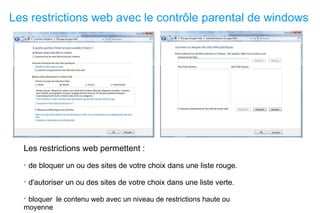 Les restrictions web avec le contrôle parental de windows Les restrictions web permettent : de bloquer un ou des sites de votre choix dans une liste rouge. d'autoriser un ou des sites de votre choix dans une liste verte. bloquer  le contenu web avec un niveau de restrictions haute ou moyenne 