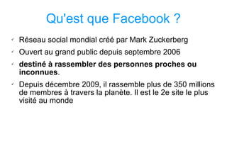 Qu'est que Facebook ? Réseau social mondial créé par Mark Zuckerberg Ouvert au grand public depuis septembre 2006 destiné à rassembler des personnes proches ou inconnues .  Depuis décembre 2009, il rassemble plus de 350 millions de membres à travers la planète. Il est le 2e site le plus visité au monde  