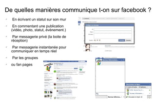 De quelles manières communique t-on sur facebook ? En écrivant un statut sur son mur En commentant une publication (vidéo, photo, statut, évènement.) Par messagerie privé (la boite de réception) Par messagerie instantanée pour communiquer en temps réel Par les groupes  ou fan pages  