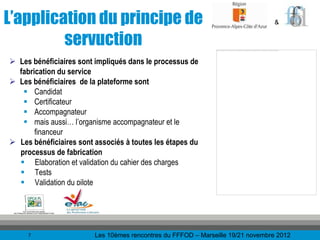L’application du principe de                                                     &


         servuction
 Les bénéficiaires sont impliqués dans le processus de
  fabrication du service
 Les bénéficiaires de la plateforme sont
    Candidat
    Certificateur
    Accompagnateur
    mais aussi… l’organisme accompagnateur et le
       financeur
 Les bénéficiaires sont associés à toutes les étapes du
  processus de fabrication
   Elaboration et validation du cahier des charges
   Tests
   Validation du pilote




     7                   Les 10èmes rencontres du FFFOD – Marseille 19/21 novembre 2012
 