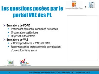 Les questions posées par le
                                                                              &



     portail VAE des PL
 En matière de FOAD
    Partenariat et réseau, conditions du succès
    Organisation systémique
    Dispositif autocontrôlé
 En matière de VAE
    « Correspondances » VAE et FOAD
    Reconnaissance professionnelle ou validation
     d’un conformisme social




    9                 Les 10èmes rencontres du FFFOD – Marseille 19/21 novembre 2012
 