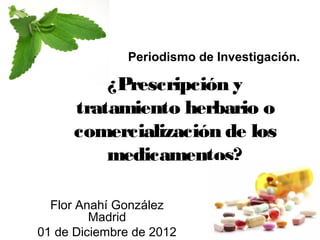 Periodismo de Investigación.

          ¿Prescripción y
      tratamiento herbario o
      comercialización de los
          medicamentos?

  Flor Anahí González
         Madrid
01 de Diciembre de 2012
 