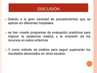 DISCUSIÓN


Debido a la gran variedad de procedimientos que se
aplican en diferentes hospitales



se han creado programas de evaluación predictiva para
mejorar la asistencia medica y la inversión de los
recursos en estos enfermos



Y como método de análisis para seguir superando los
resultados alcanzados en otros esudios.

 