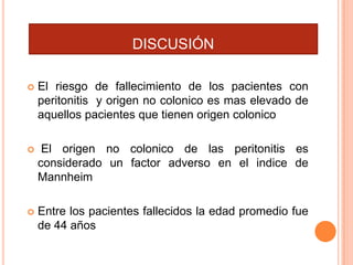 DISCUSIÓN


El riesgo de fallecimiento de los pacientes con
peritonitis y origen no colonico es mas elevado de
aquellos pacientes que tienen origen colonico



El origen no colonico de las peritonitis es
considerado un factor adverso en el indice de
Mannheim



Entre los pacientes fallecidos la edad promedio fue
de 44 años

 