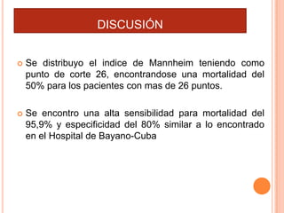 DISCUSIÓN


Se distribuyo el indice de Mannheim teniendo como
punto de corte 26, encontrandose una mortalidad del
50% para los pacientes con mas de 26 puntos.



Se encontro una alta sensibilidad para mortalidad del
95,9% y especificidad del 80% similar a lo encontrado
en el Hospital de Bayano-Cuba

 